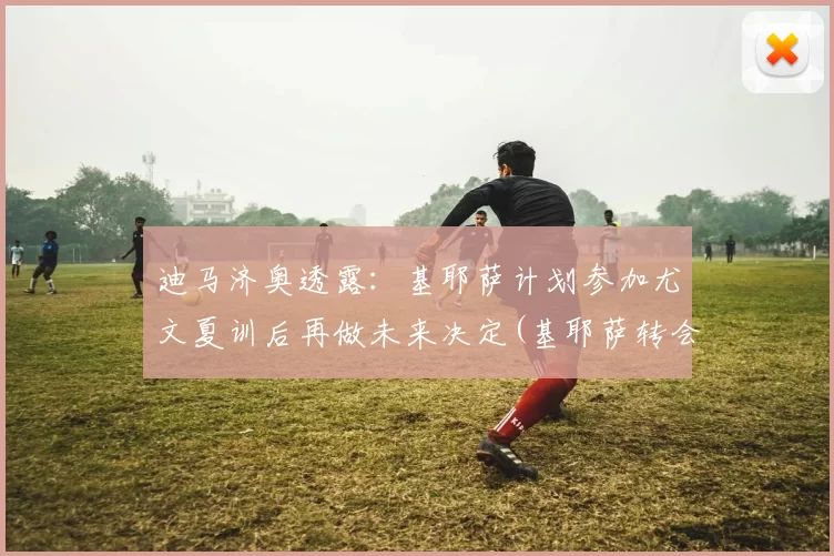 迪马济奥透露：基耶萨计划参加尤文夏训后再做未来决定(基耶萨转会尤文图斯)