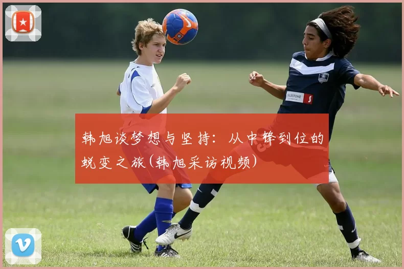 韩旭谈梦想与坚持：从中锋到位的蜕变之旅(韩旭采访视频)