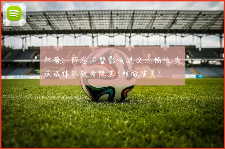 郑薇：阵容不整影响进攻流畅性 失误成球队致命隐患(郑微演员)