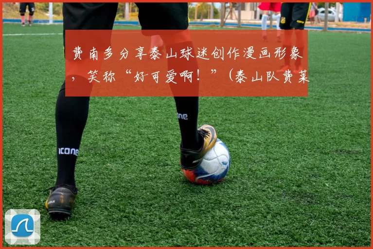 费南多分享泰山球迷创作漫画形象，笑称“好可爱啊！”(泰山队费莱尼)