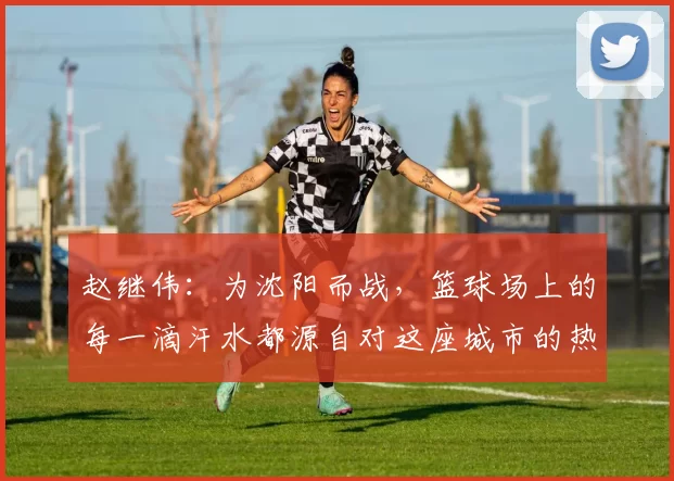 赵继伟：为沈阳而战，篮球场上的每一滴汗水都源自对这座城市的热情