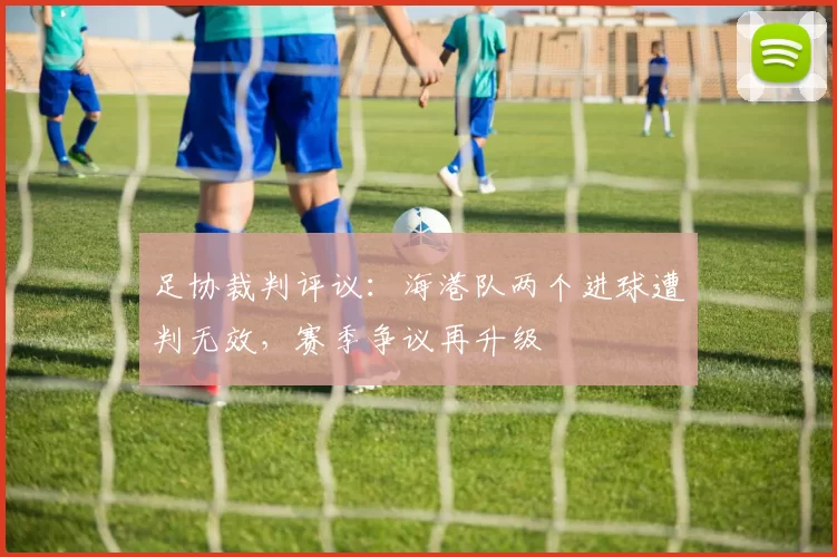 足协裁判评议：海港队两个进球遭判无效，赛季争议再升级